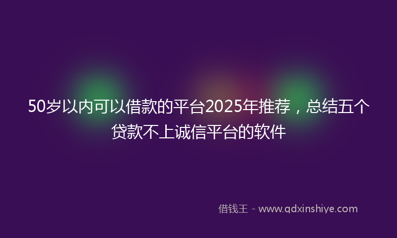 50岁以内可以借款的平台2025年推荐，总结五个贷款不上诚信平台的软件