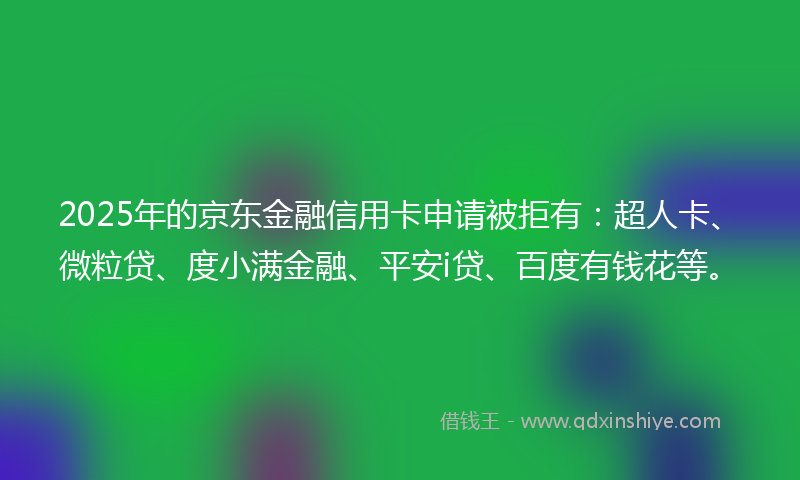 2025年的京东金融信用卡申请被拒有：超人卡、微粒贷、度小满金融、平安i贷、百度有钱花等。