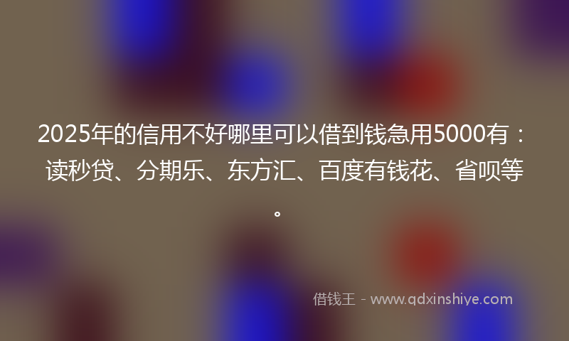 2025年的信用不好哪里可以借到钱急用5000有：读秒贷、分期乐、东方汇、百度有钱花、省呗等。