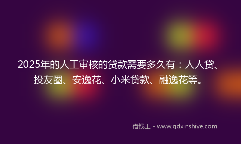 2025年的人工审核的贷款需要多久有：人人贷、投友圈、安逸花、小米贷款、融逸花等。
