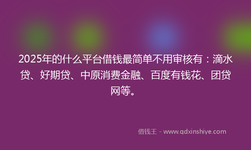 2025年的什么平台借钱最简单不用审核有：滴水贷、好期贷、中原消费金融、百度有钱花、团贷网等。