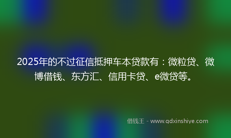 2025年的不过征信抵押车本贷款有：微粒贷、微博借钱、东方汇、信用卡贷、e微贷等。