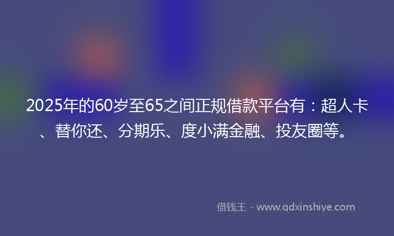 2025年的60岁至65之间正规借款平台有：超人卡、替你还、分期乐、度小满金融、投友圈等。