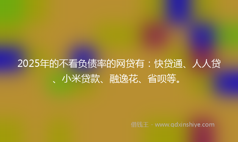 2025年的不看负债率的网贷有：快贷通、人人贷、小米贷款、融逸花、省呗等。