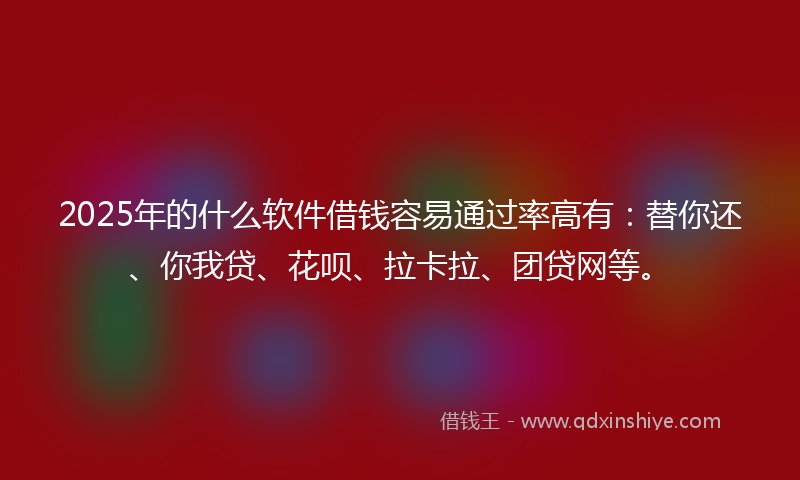 2025年的什么软件借钱容易通过率高有：替你还、你我贷、花呗、拉卡拉、团贷网等。