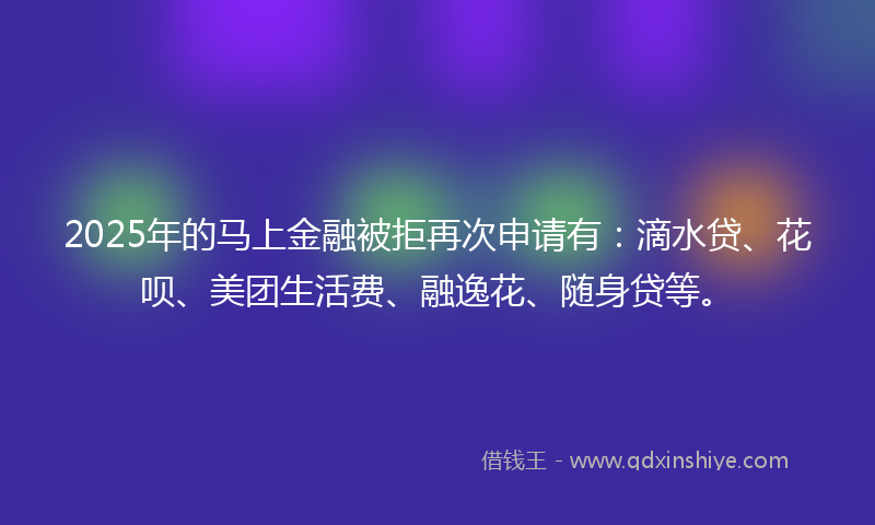 2025年的马上金融被拒再次申请有：滴水贷、花呗、美团生活费、融逸花、随身贷等。
