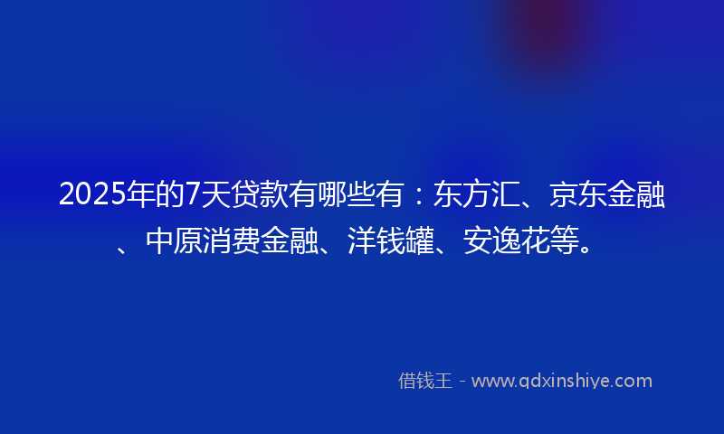 2025年的7天贷款有哪些有：东方汇、京东金融、中原消费金融、洋钱罐、安逸花等。