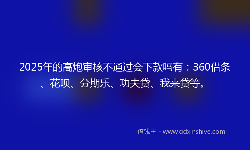 2025年的高炮审核不通过会下款吗有：360借条、花呗、分期乐、功夫贷、我来贷等。