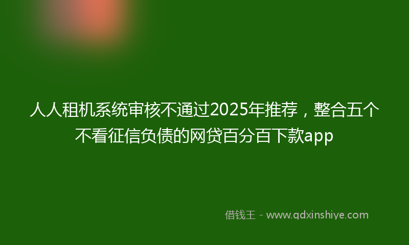 人人租机系统审核不通过2025年推荐，整合五个不看征信负债的网贷百分百下款app