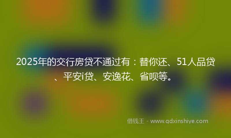 2025年的交行房贷不通过有：替你还、51人品贷、平安i贷、安逸花、省呗等。
