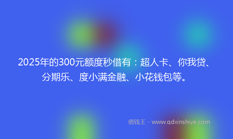 2025年的300元额度秒借有：超人卡、你我贷、分期乐、度小满金融、小花钱包等。