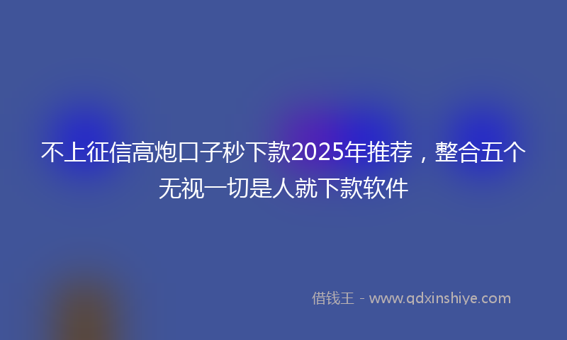 不上征信高炮口子秒下款2025年推荐，整合五个无视一切是人就下款软件