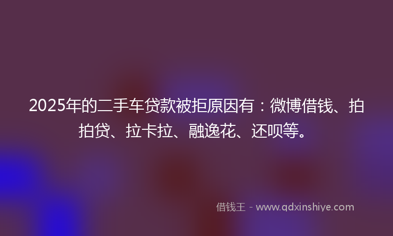2025年的二手车贷款被拒原因有：微博借钱、拍拍贷、拉卡拉、融逸花、还呗等。