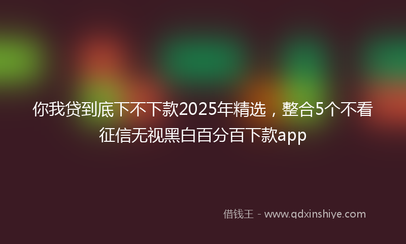 你我贷到底下不下款2025年精选，整合5个不看征信无视黑白百分百下款app
