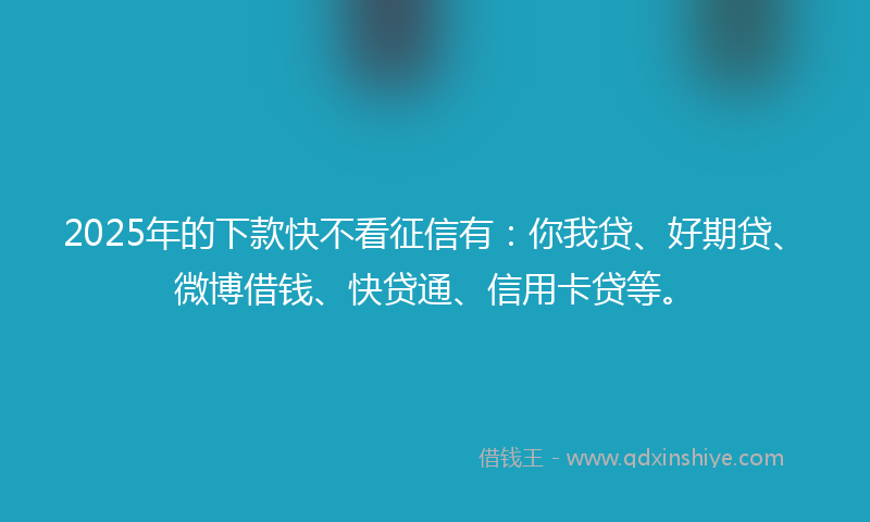 2025年的下款快不看征信有：你我贷、好期贷、微博借钱、快贷通、信用卡贷等。