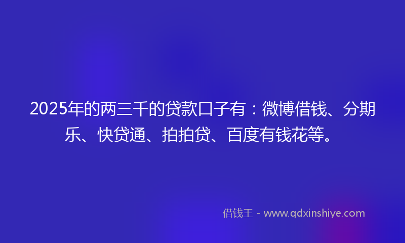 2025年的两三千的贷款口子有：微博借钱、分期乐、快贷通、拍拍贷、百度有钱花等。