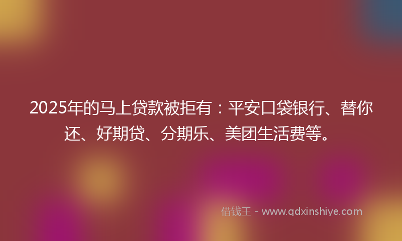 2025年的马上贷款被拒有：平安口袋银行、替你还、好期贷、分期乐、美团生活费等。