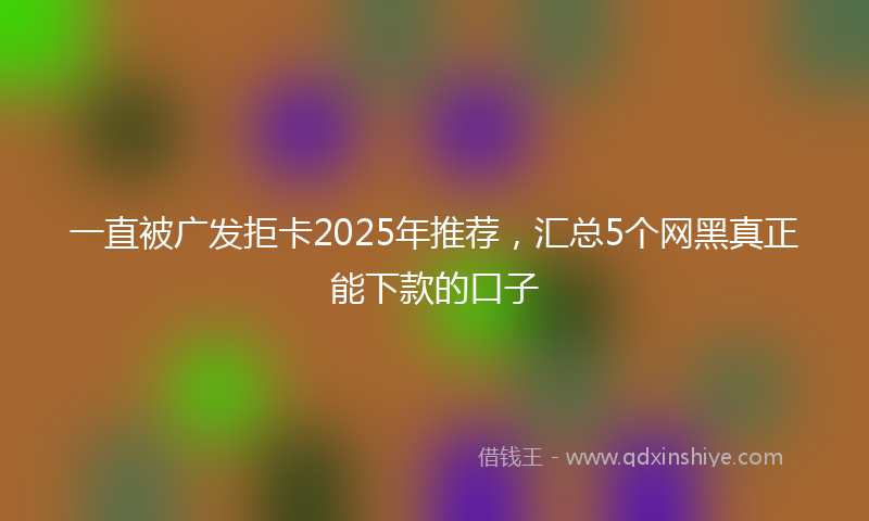 一直被广发拒卡2025年推荐，汇总5个网黑真正能下款的口子