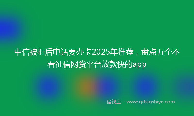 中信被拒后电话要办卡2025年推荐，盘点五个不看征信网贷平台放款快的app