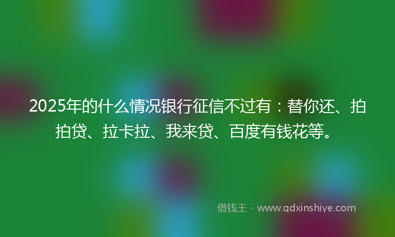 2025年的什么情况银行征信不过有：替你还、拍拍贷、拉卡拉、我来贷、百度有钱花等。