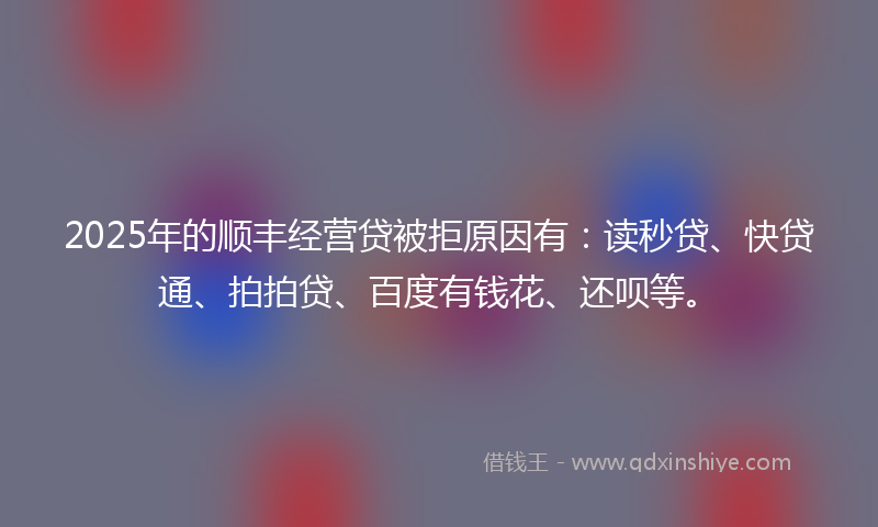 2025年的顺丰经营贷被拒原因有：读秒贷、快贷通、拍拍贷、百度有钱花、还呗等。