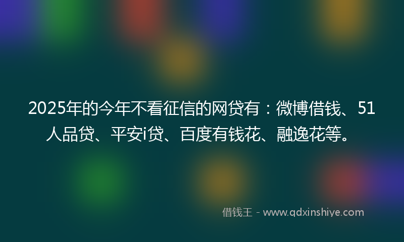 2025年的今年不看征信的网贷有：微博借钱、51人品贷、平安i贷、百度有钱花、融逸花等。