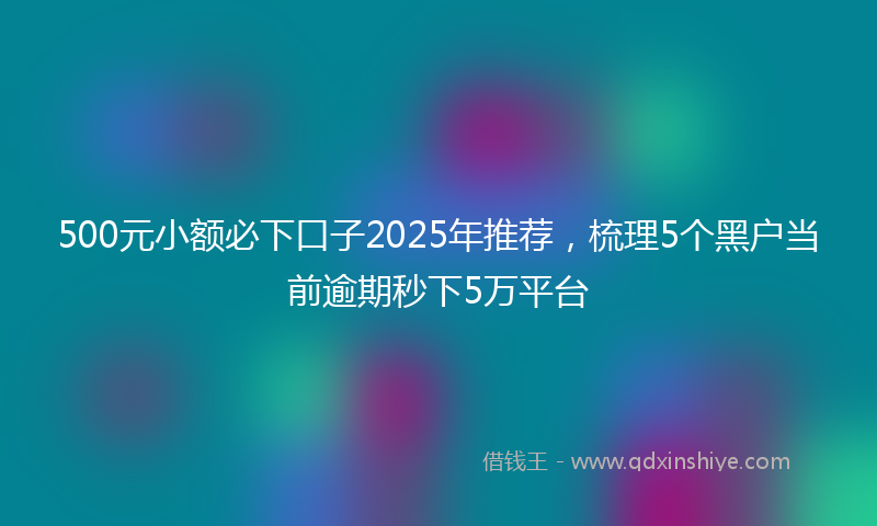 500元小额必下口子2025年推荐，梳理5个黑户当前逾期秒下5万平台