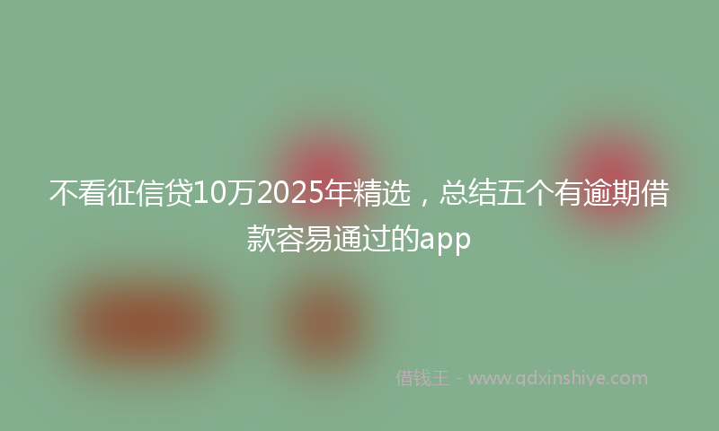 不看征信贷10万2025年精选，总结五个有逾期借款容易通过的app