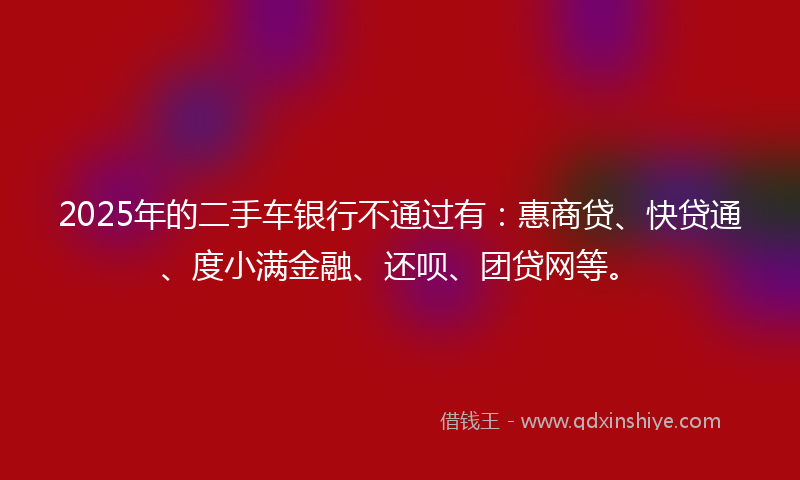 2025年的二手车银行不通过有：惠商贷、快贷通、度小满金融、还呗、团贷网等。