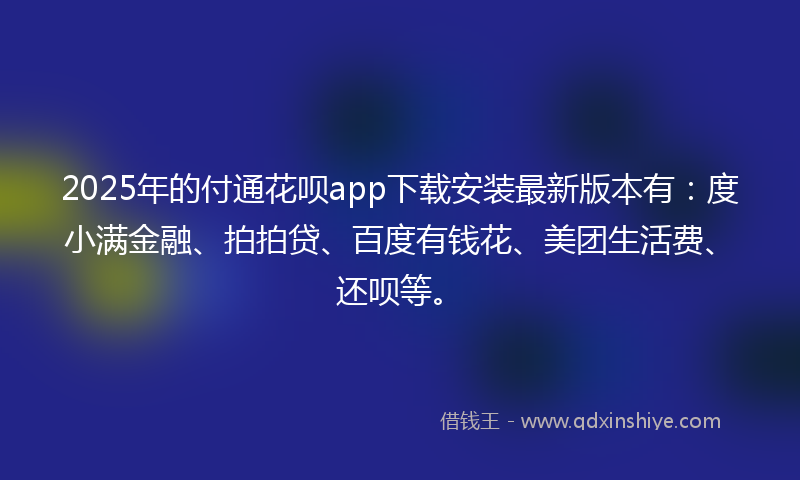 2025年的付通花呗app下载安装最新版本有：度小满金融、拍拍贷、百度有钱花、美团生活费、还呗等。