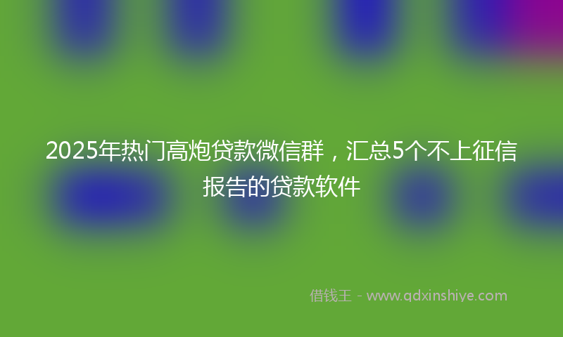 2025年热门高炮贷款微信群，汇总5个不上征信报告的贷款软件