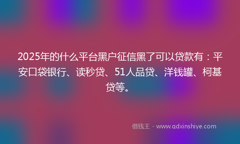 2025年的什么平台黑户征信黑了可以贷款有：平安口袋银行、读秒贷、51人品贷、洋钱罐、柯基贷等。