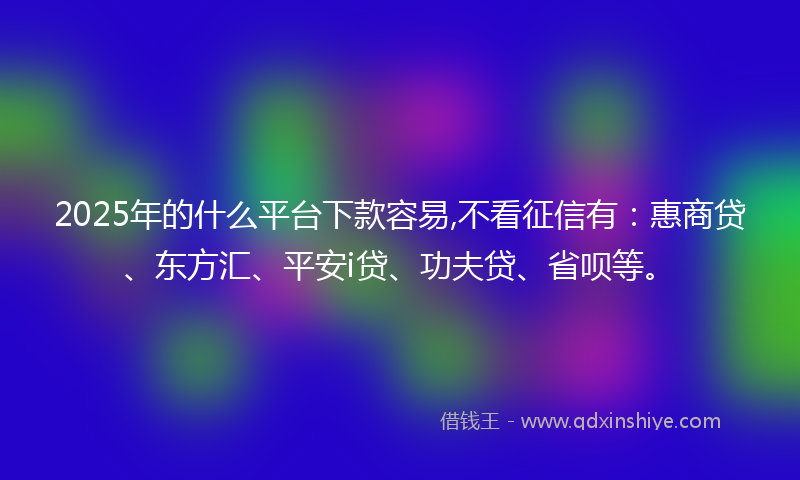 2025年的什么平台下款容易,不看征信有：惠商贷、东方汇、平安i贷、功夫贷、省呗等。