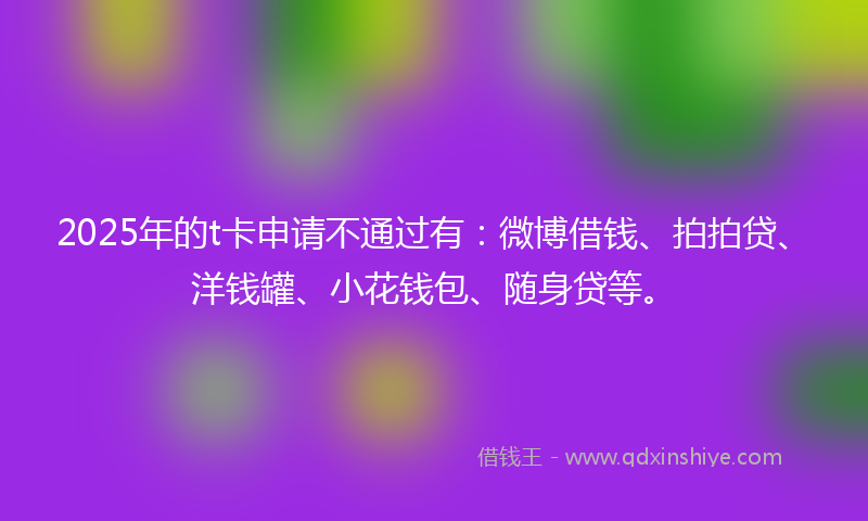 2025年的t卡申请不通过有：微博借钱、拍拍贷、洋钱罐、小花钱包、随身贷等。