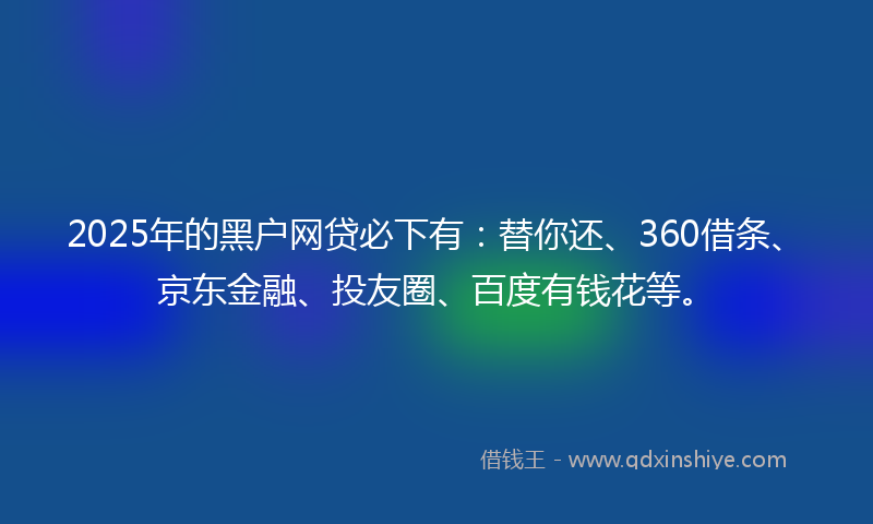 2025年的黑户网贷必下有：替你还、360借条、京东金融、投友圈、百度有钱花等。
