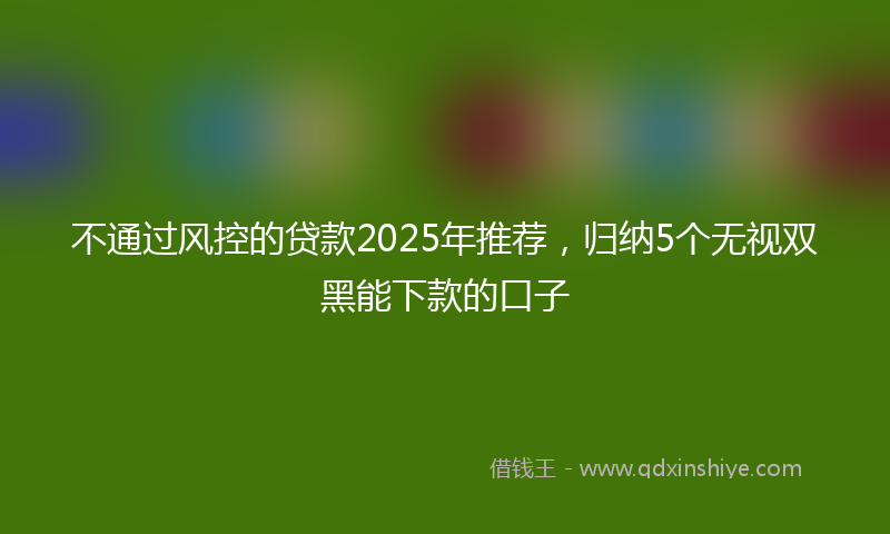 不通过风控的贷款2025年推荐，归纳5个无视双黑能下款的口子