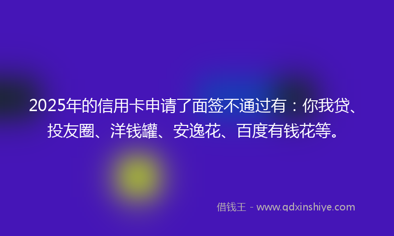 2025年的信用卡申请了面签不通过有：你我贷、投友圈、洋钱罐、安逸花、百度有钱花等。