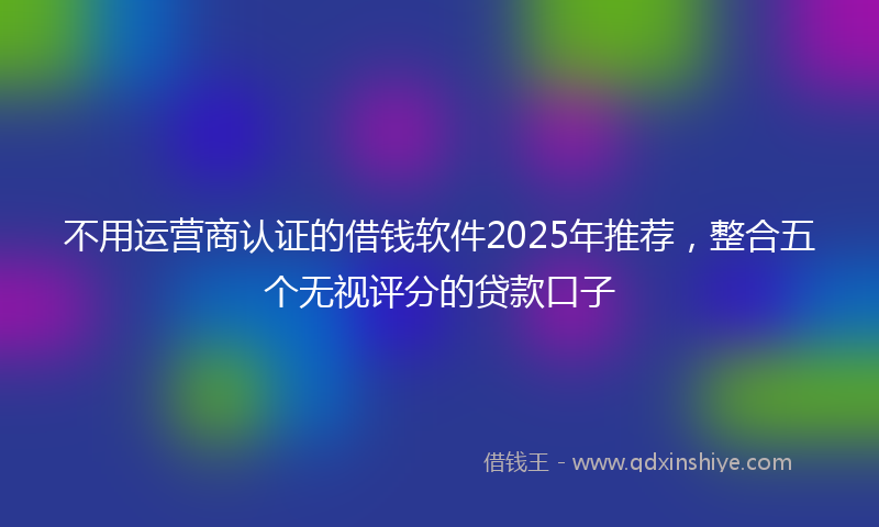 不用运营商认证的借钱软件2025年推荐，整合五个无视评分的贷款口子