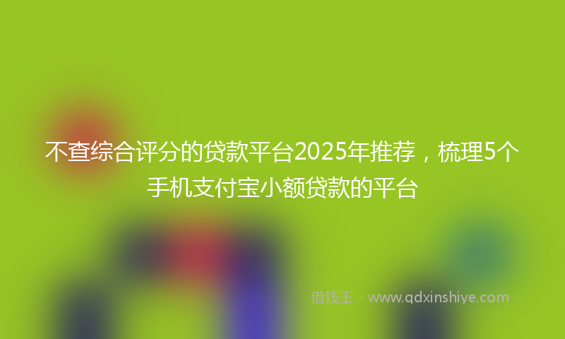 不查综合评分的贷款平台2025年推荐，梳理5个手机支付宝小额贷款的平台