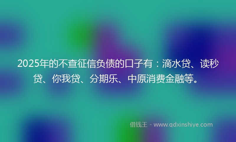 2025年的不查征信负债的口子有：滴水贷、读秒贷、你我贷、分期乐、中原消费金融等。