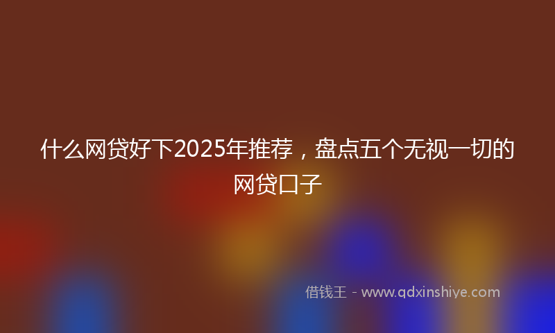 什么网贷好下2025年推荐，盘点五个无视一切的网贷口子