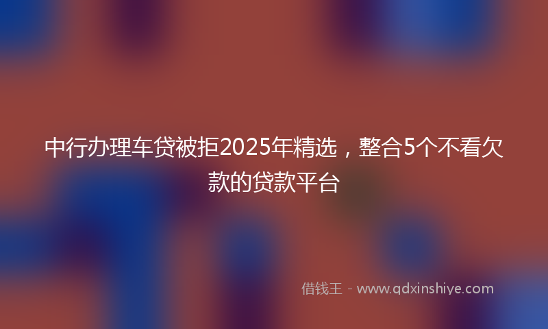 中行办理车贷被拒2025年精选，整合5个不看欠款的贷款平台
