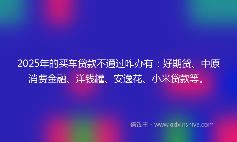 2025年的买车贷款不通过咋办有：好期贷、中原消费金融、洋钱罐、安逸花、小米贷款等。