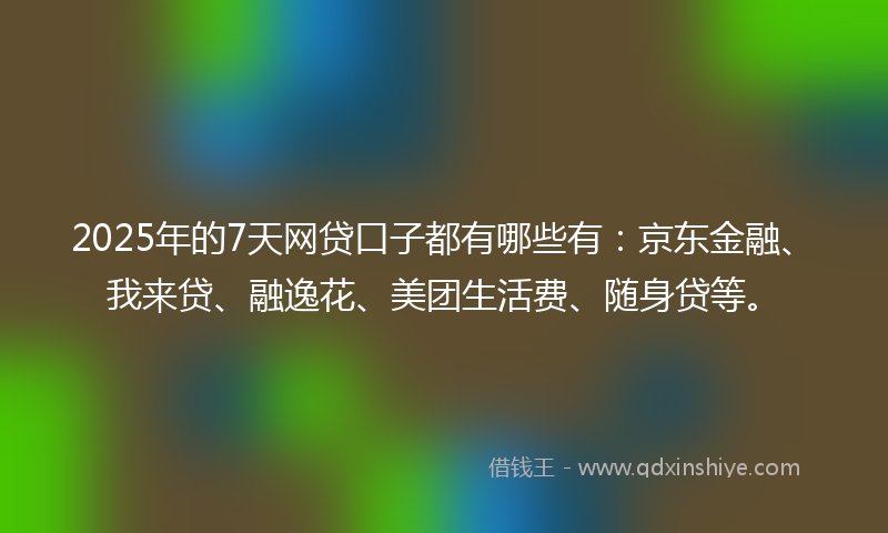 2025年的7天网贷口子都有哪些有：京东金融、我来贷、融逸花、美团生活费、随身贷等。