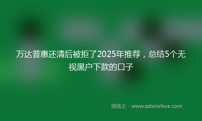 万达普惠还清后被拒了2025年推荐，总结5个无视黑户下款的口子