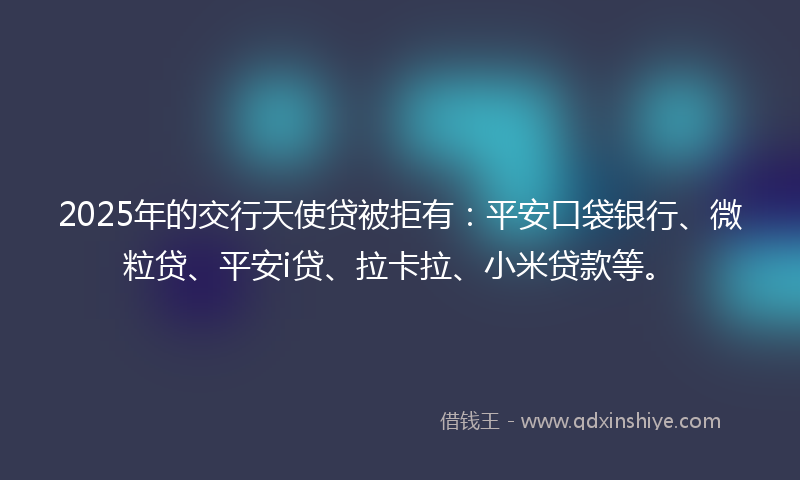 2025年的交行天使贷被拒有：平安口袋银行、微粒贷、平安i贷、拉卡拉、小米贷款等。