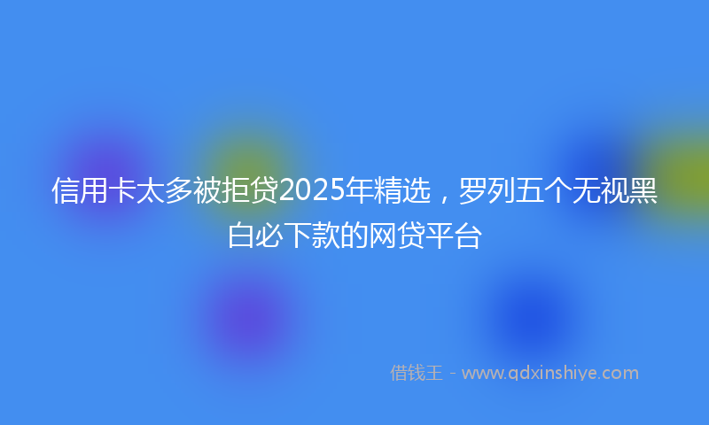 信用卡太多被拒贷2025年精选，罗列五个无视黑白必下款的网贷平台