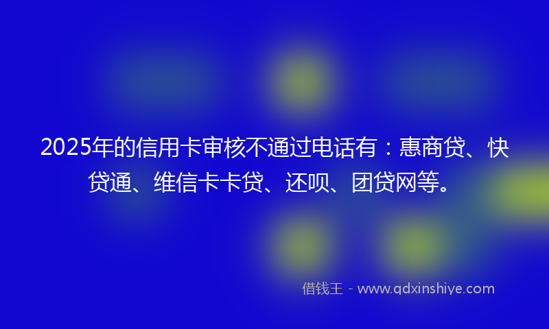 2025年的信用卡审核不通过电话有：惠商贷、快贷通、维信卡卡贷、还呗、团贷网等。