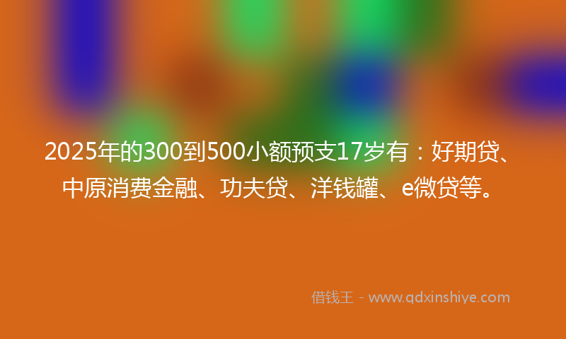 2025年的300到500小额预支17岁有：好期贷、中原消费金融、功夫贷、洋钱罐、e微贷等。