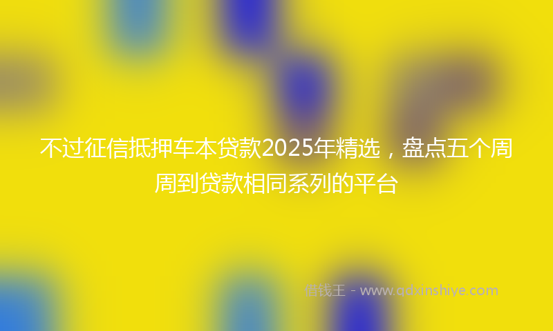 不过征信抵押车本贷款2025年精选，盘点五个周周到贷款相同系列的平台